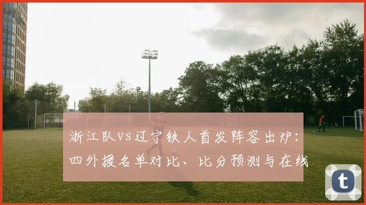 浙江队vs辽宁铁人首发阵容出炉：四外援名单对比、比分预测与在线直播指南