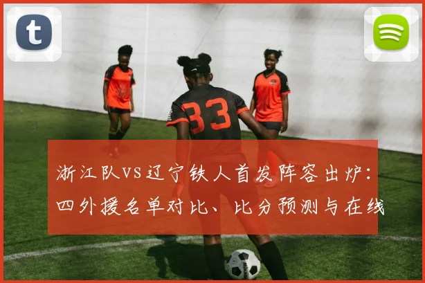 浙江队vs辽宁铁人首发阵容出炉：四外援名单对比、比分预测与在线直播指南