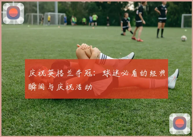 庆祝英格兰夺冠：球迷必看的经典瞬间与庆祝活动