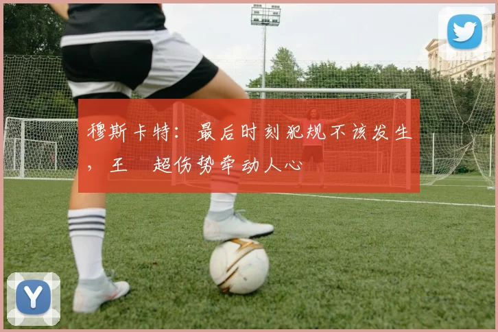 穆斯卡特:最后时刻犯规不该发生,王燊超伤势牵动人心