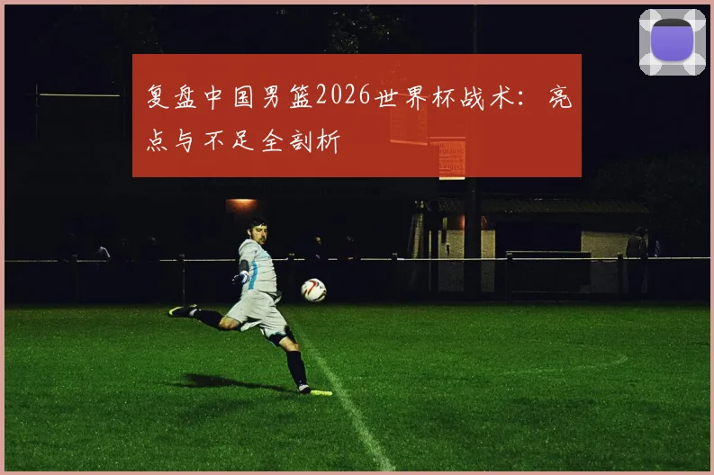 复盘中国男篮2026世界杯战术：亮点与不足全剖析