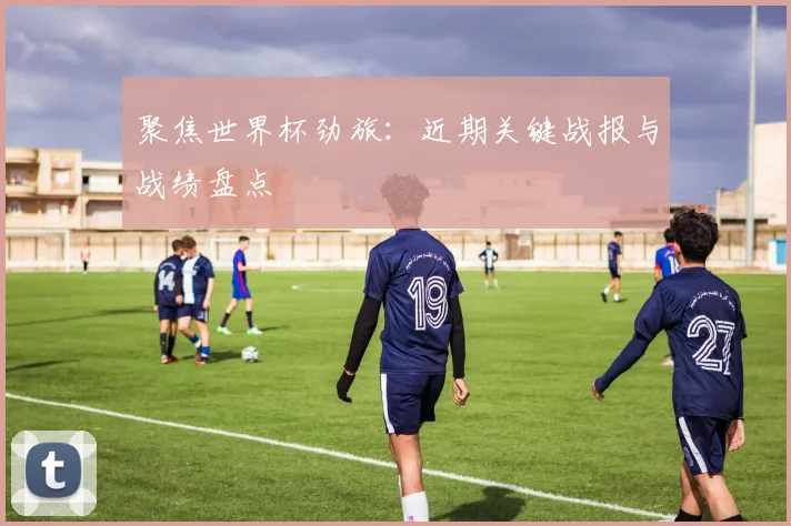 聚焦世界杯劲旅：近期关键战报与战绩盘点