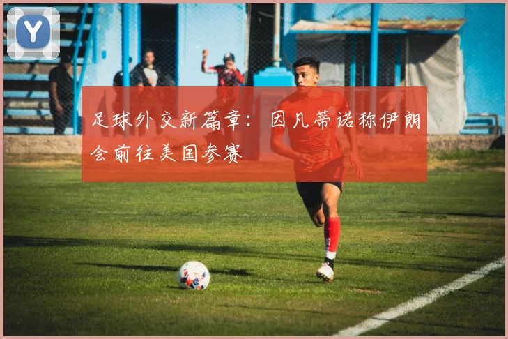 足球外交新篇章：因凡蒂诺称伊朗会前往美国参赛