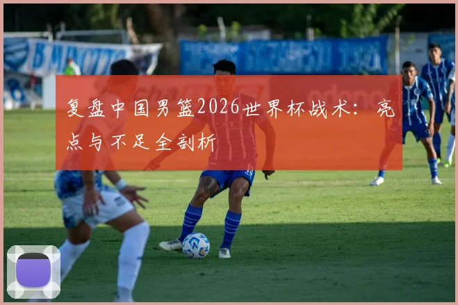 复盘中国男篮2026世界杯战术：亮点与不足全剖析